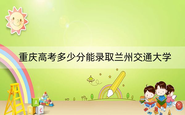 重庆高考多少分能录取兰州交通大学?附2022-2024年最低录取分数线