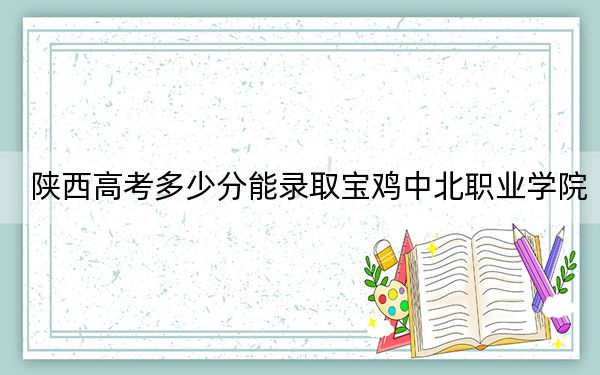 陕西高考多少分能录取宝鸡中北职业学院？附2022-2024年最低录取分数线