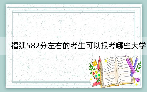 福建582分左右的考生可以报考哪些大学？ 2024年录取最低分582的大学