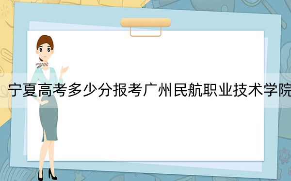 宁夏高考多少分报考广州民航职业技术学院?2024年文科投档线412分 理科投档线368分