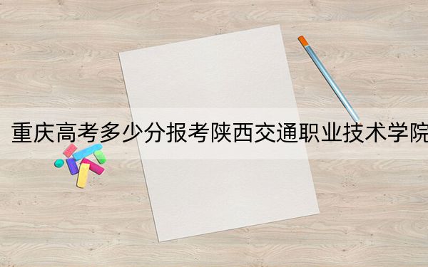 重庆高考多少分报考陕西交通职业技术学院?附2022-2024年最低录取分数线