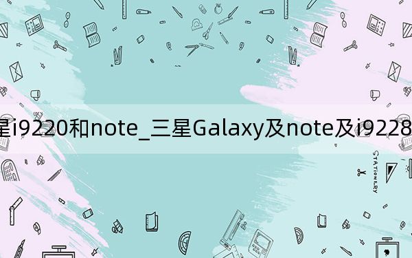 三星i9220和note_三星Galaxy及note及i9228和i9220是一样的吗