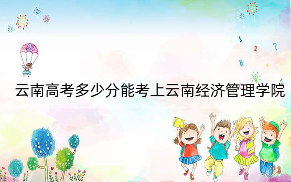 云南高考多少分能考上云南经济管理学院?2024年文科484分 理科投档线421分