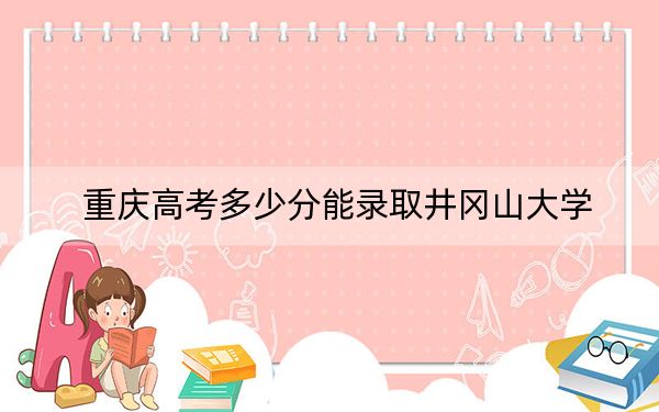 重庆高考多少分能录取井冈山大学?2024年历史类录取分499分 物理类506分