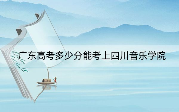 广东高考多少分能考上四川音乐学院?2024年历史类最低512分 物理类521分