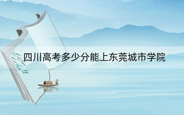 四川高考多少分能上东莞城市学院?附2022-2024年最低录取分数线