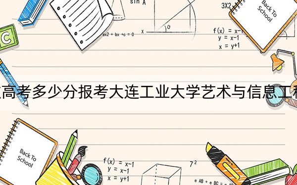 安徽高考多少分报考大连工业大学艺术与信息工程学院?2024年历史类投档线470分 物理类投档线472分
