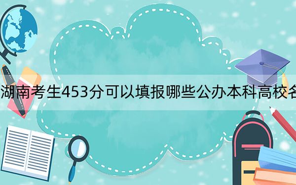 湖南考生453分可以填报哪些公办本科高校名单？ 2024年高考有56所最低分在453左右的大学