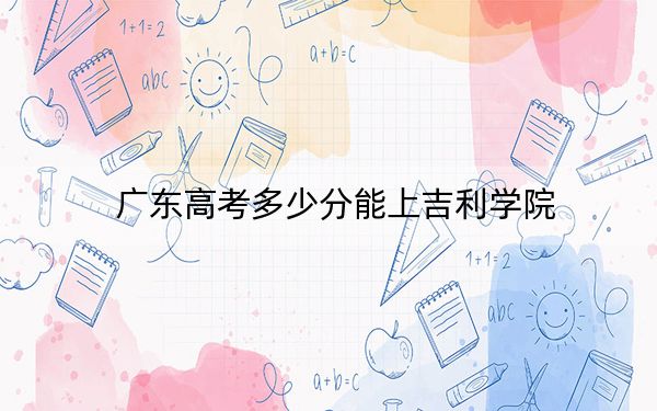 广东高考多少分能上吉利学院?2024年历史类录取分469分 物理类录取分480分