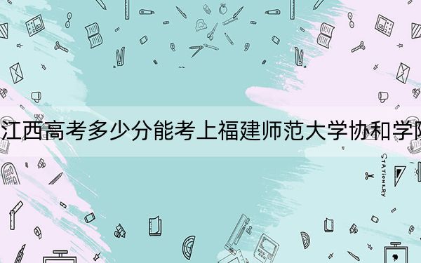 江西高考多少分能考上福建师范大学协和学院?2024年历史类494分 物理类录取分465分