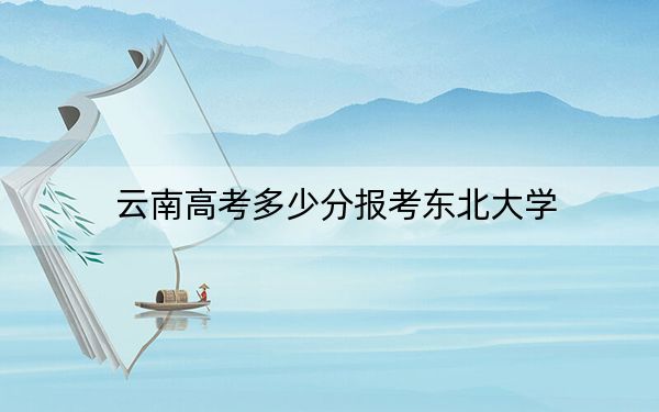 云南高考多少分报考东北大学?附2022-2024年最低录取分数线