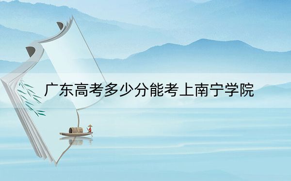 广东高考多少分能考上南宁学院?附2022-2024年院校最低投档线