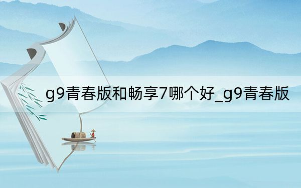 g9青春版和畅享7哪个好_g9青春版