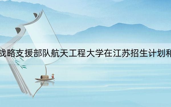中国人民解放军战略支援部队航天工程大学在江苏招生计划和录取分数线是多少?2025江苏考生参考