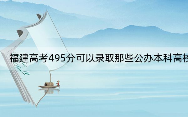 福建高考495分可以录取那些公办本科高校? 2024年高考有22所最低分在495左右的大学