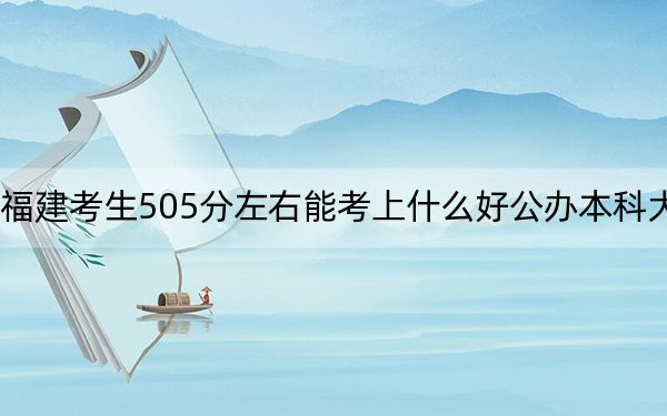 福建考生505分左右能考上什么好公办本科大学?(附带近三年高考大学录取名单)
