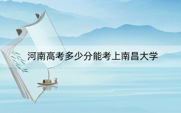 河南高考多少分能考上南昌大学?2024年文科投档线577分 理科录取分581分