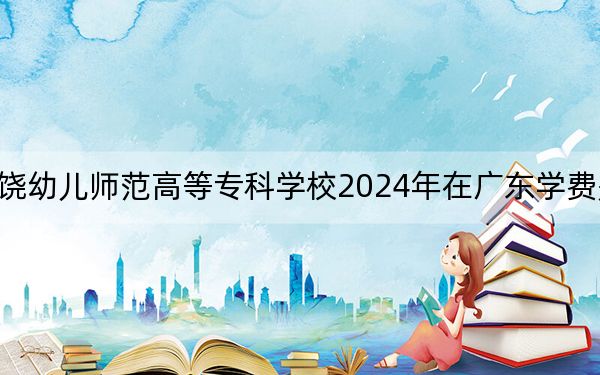 上饶幼儿师范高等专科学校2024年在广东学费是多少?广东考生2025年参考