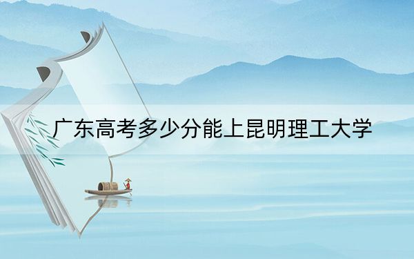 广东高考多少分能上昆明理工大学?2024年历史类录取分536分 物理类539分