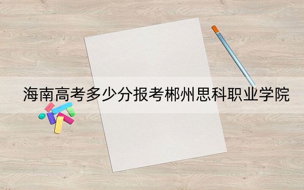 海南高考多少分报考郴州思科职业学院?2024年综合255分