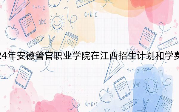 2024年安徽警官职业学院在江西招生计划和学费是多少?录取分数线是多少?
