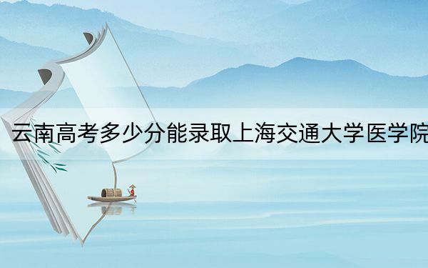 云南高考多少分能录取上海交通大学医学院？附2022-2024年最低录取分数线