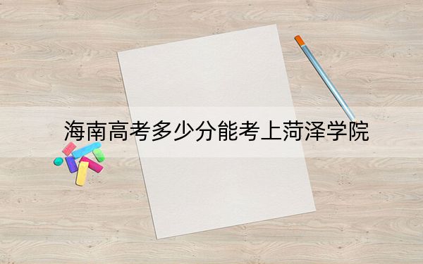 海南高考多少分能考上菏泽学院？2024年综合投档线573分