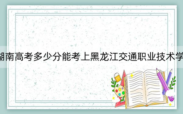 湖南高考多少分能考上黑龙江交通职业技术学院?附2022-2024年最低录取分数线