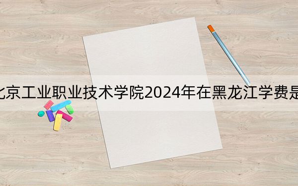 北京工业职业技术学院2024年在黑龙江学费是多少?黑龙江考生2025年参考