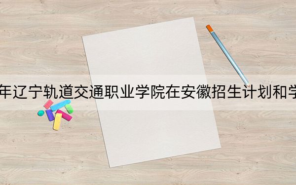 2024年辽宁轨道交通职业学院在安徽招生计划和学费是多少?录取分数线是多少?