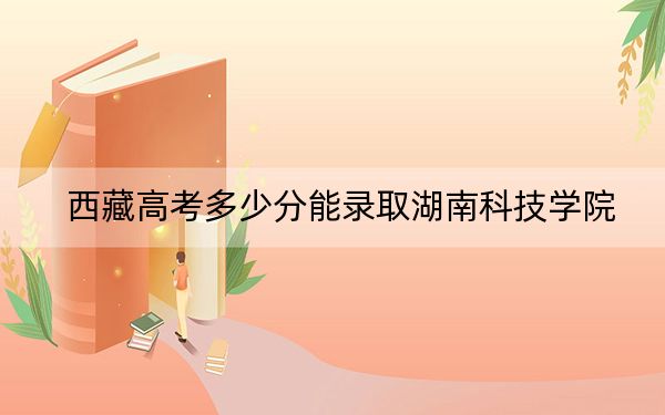 西藏高考多少分能录取湖南科技学院?附2022-2024年最低录取分数线