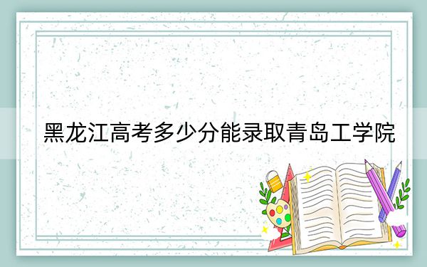 黑龙江高考多少分能录取青岛工学院？附2022-2024年最低录取分数线
