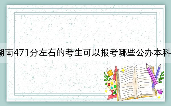 湖南471分左右的考生可以报考哪些公办本科大学?(附带近三年高校录取名单)