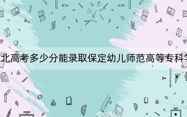 河北高考多少分能录取保定幼儿师范高等专科学校?附2022-2024年最低录取分数线