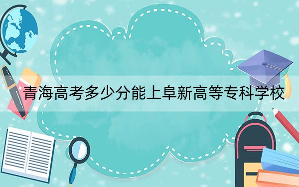 青海高考多少分能上阜新高等专科学校？2024年文科最低305分 理科268分