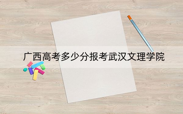 广西高考多少分报考武汉文理学院?附2022-2024年最低录取分数线