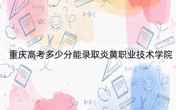重庆高考多少分能录取炎黄职业技术学院？2024年历史类180分 物理类录取分180分