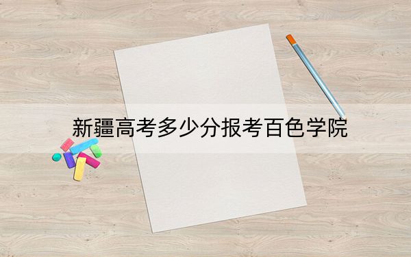 新疆高考多少分报考百色学院？附2022-2024年院校最低投档线