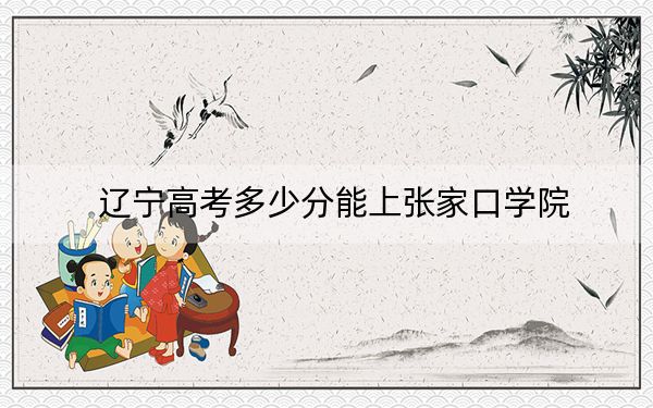 辽宁高考多少分能上张家口学院?附带近三年最低录取分数线