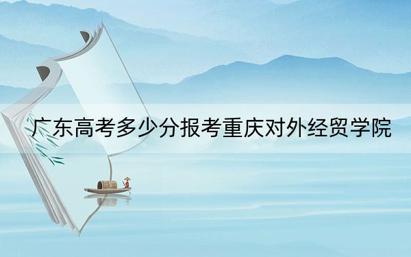 广东高考多少分报考重庆对外经贸学院?附2022-2024年院校最低投档线