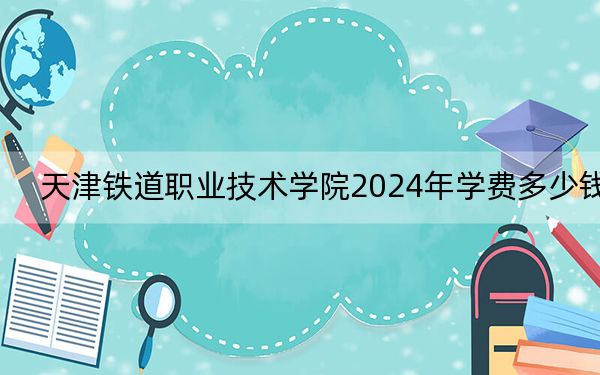 天津铁道职业技术学院2024年学费多少钱?每年最低5000元最高5500元(各专业收费标准)