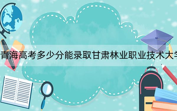 青海高考多少分能录取甘肃林业职业技术大学?附2022-2024年最低录取分数线