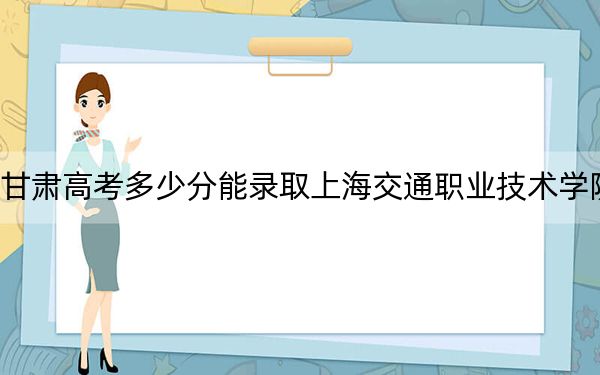 甘肃高考多少分能录取上海交通职业技术学院?附2022-2024年最低录取分数线