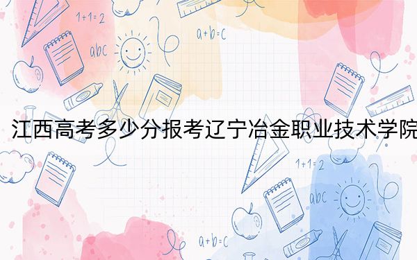 江西高考多少分报考辽宁冶金职业技术学院?附2022-2024年最低录取分数线