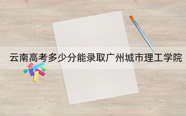 云南高考多少分能录取广州城市理工学院?附2022-2024年最低录取分数线