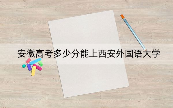 安徽高考多少分能上西安外国语大学?2024年历史类542分 物理类最低550分