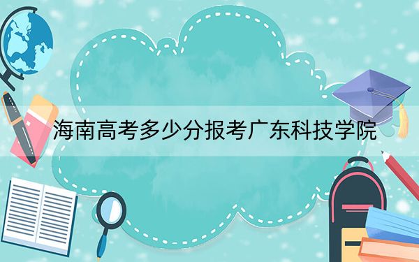 海南高考多少分报考广东科技学院?附2022-2024年最低录取分数线