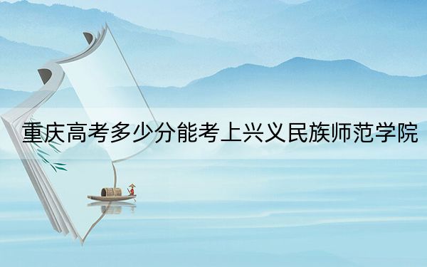 重庆高考多少分能考上兴义民族师范学院?2024年历史类最低503分 物理类录取分494分