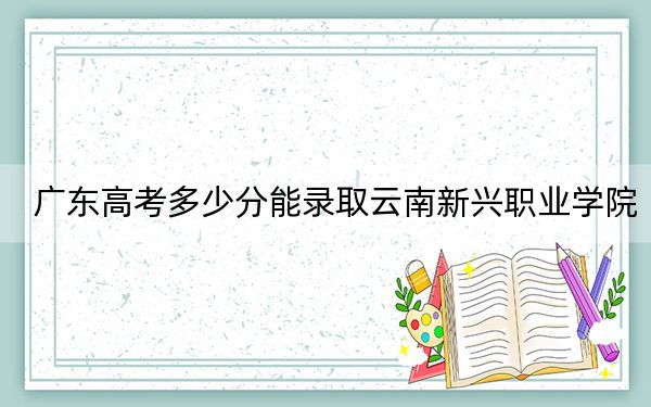 广东高考多少分能录取云南新兴职业学院？2024年历史类331分 物理类353分