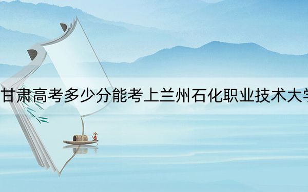 甘肃高考多少分能考上兰州石化职业技术大学？附2022-2024年最低录取分数线